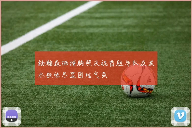杨瀚森晒撞胸照庆祝首胜与队友泼水教练尽显团结气氛