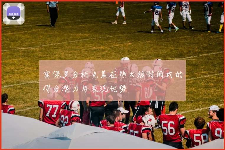 富保罗分析克莱在热火短时间内的得分潜力与表现优势